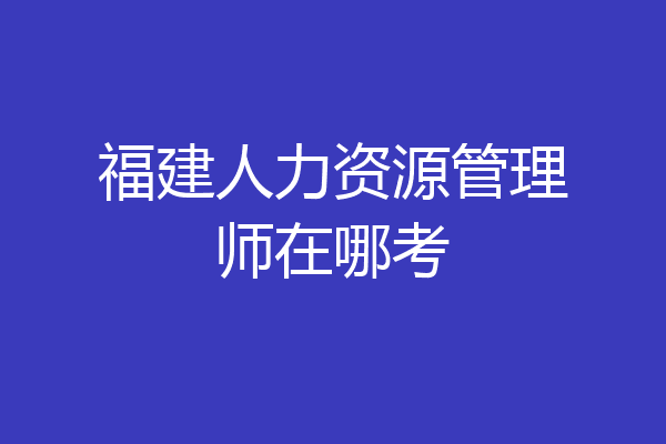 福建人力资源管理师在哪考