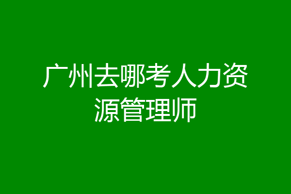 广州去哪考人力资源管理师