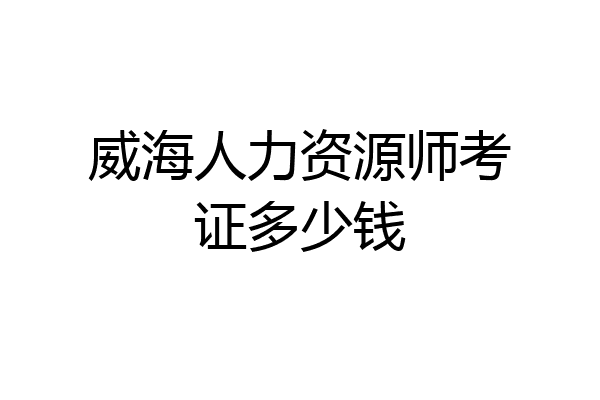 威海人力资源师考证多少钱
