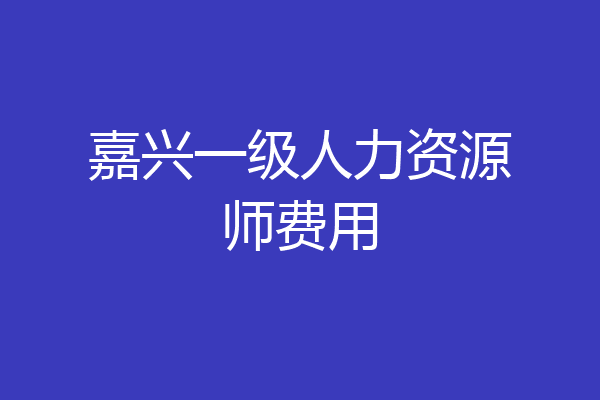嘉兴一级人力资源师费用