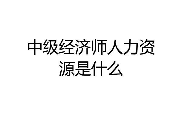 中级经济师人力资源是什么