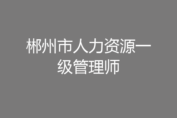 郴州市人力资源一级管理师