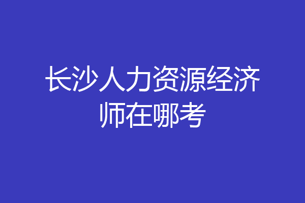 长沙人力资源经济师在哪考