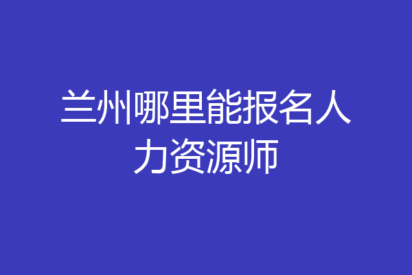 兰州哪里能报名人力资源师