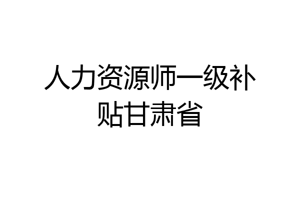 人力资源师一级补贴甘肃省