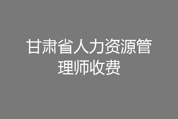甘肃省人力资源管理师收费