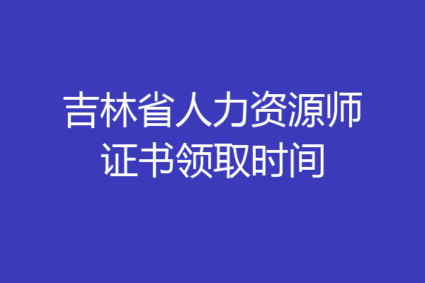 吉林省人力资源师证书领取时间