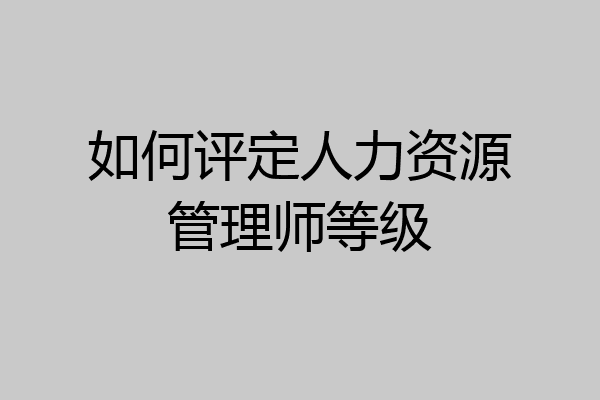 如何评定人力资源管理师等级