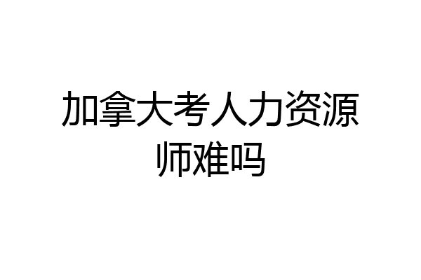 加拿大考人力资源师难吗