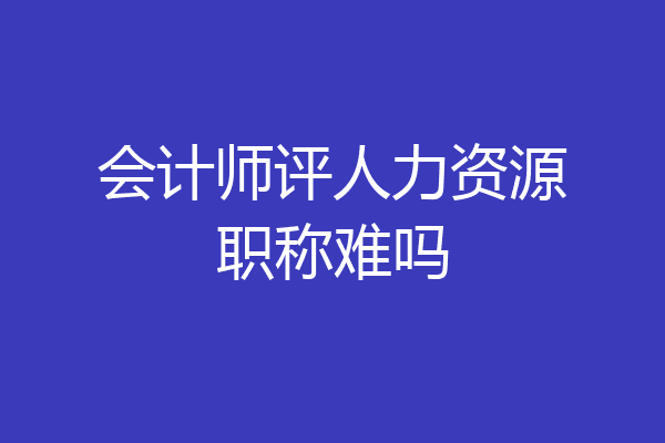 会计师评人力资源职称难吗