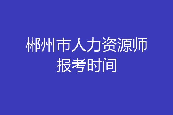 郴州市人力资源师报考时间