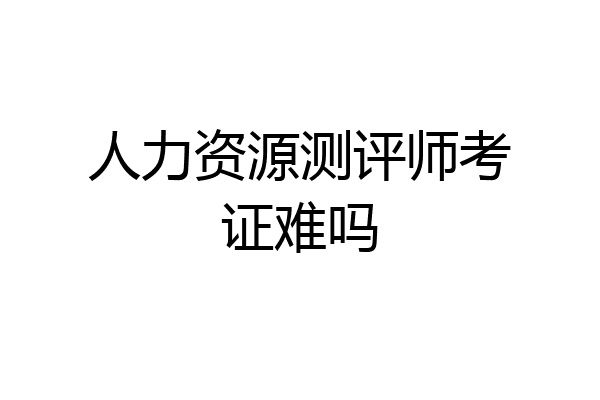 人力资源测评师考证难吗