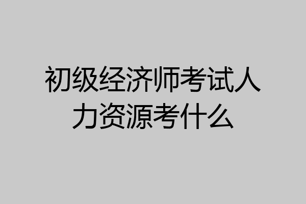 初级经济师考试人力资源考什么