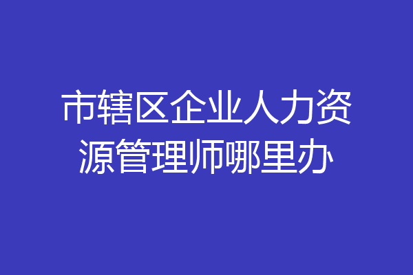 市辖区企业人力资源管理师哪里办