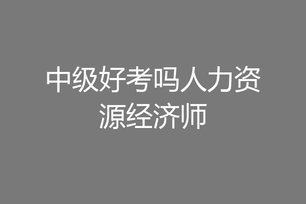 中级好考吗人力资源经济师