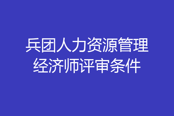 兵团人力资源管理经济师评审条件