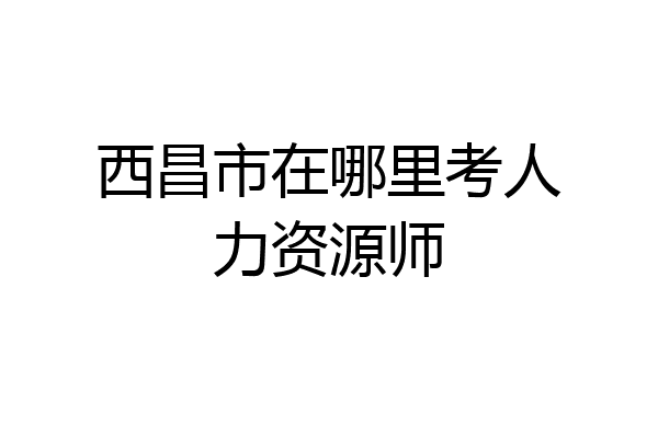 西昌市在哪里考人力资源师