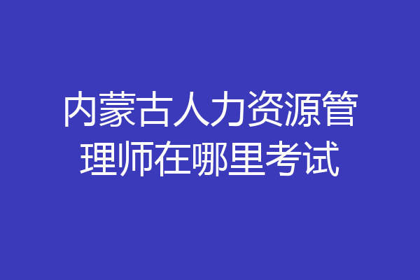 内蒙古人力资源管理师在哪里考试