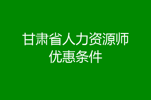 甘肃省人力资源师优惠条件