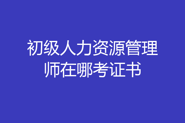 初级人力资源管理师在哪考证书