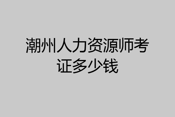潮州人力资源师考证多少钱