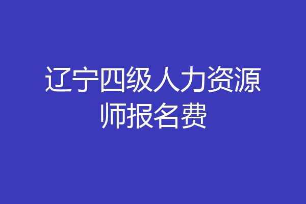 辽宁四级人力资源师报名费