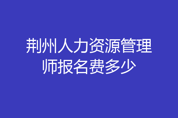 荆州人力资源管理师报名费多少