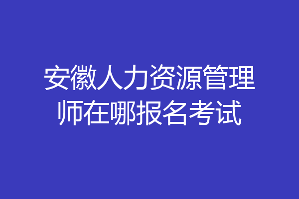 安徽人力资源管理师在哪报名考试