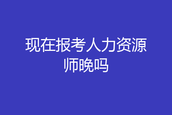 现在报考人力资源师晚吗