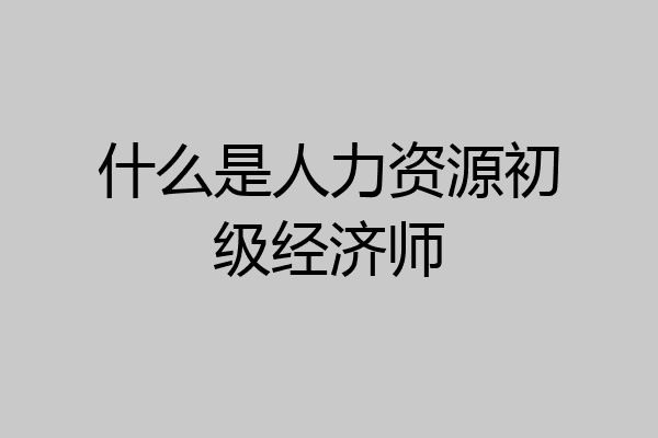什么是人力资源初级经济师