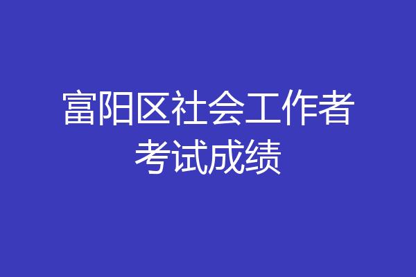 富阳区社会工作者考试成绩
