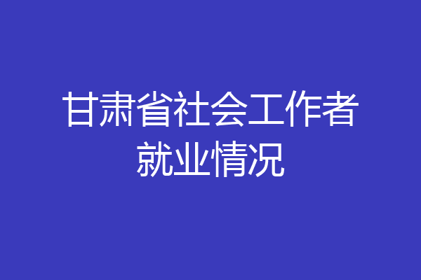 甘肃省社会工作者就业情况