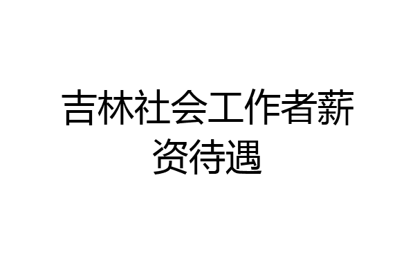 吉林社会工作者薪资待遇