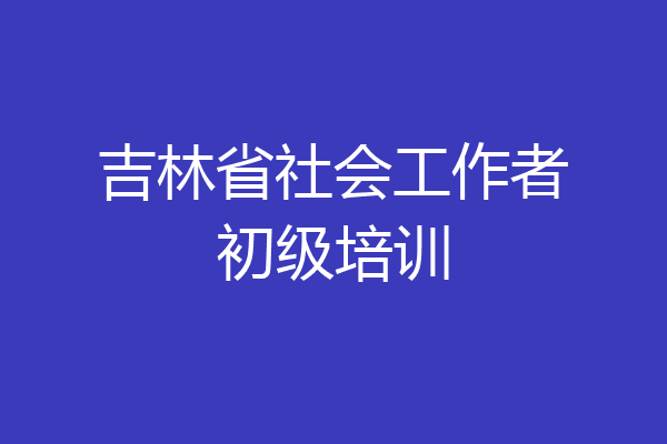 吉林省社会工作者初级培训