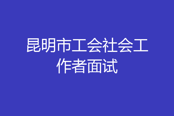 昆明市工会社会工作者面试