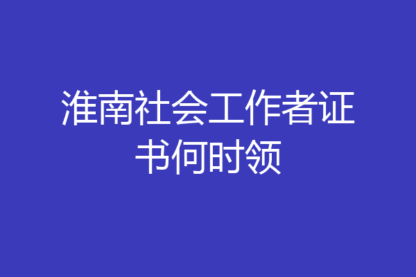 淮南社会工作者证书何时领