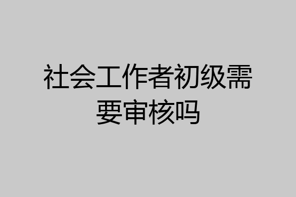 社会工作者初级需要审核吗