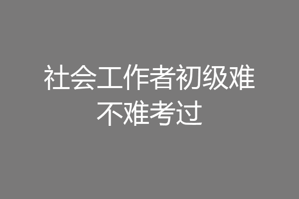社会工作者初级难不难考过