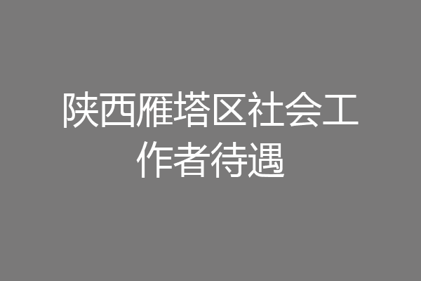 陕西雁塔区社会工作者待遇