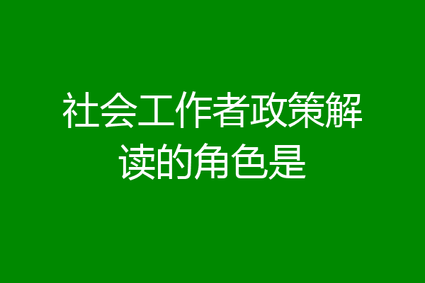 社会工作者政策解读的角色是