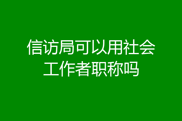 信访局可以用社会工作者职称吗