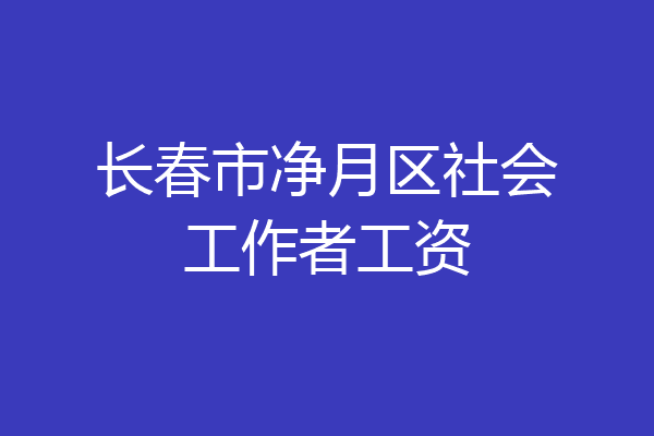 长春市净月区社会工作者工资