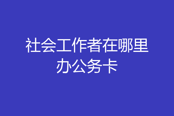 社会工作者在哪里办公务卡