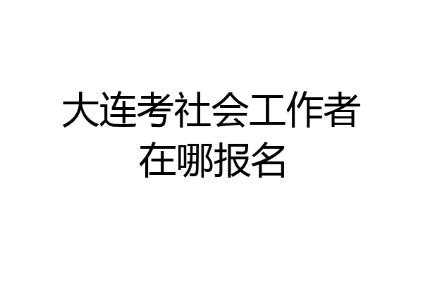 大连考社会工作者在哪报名