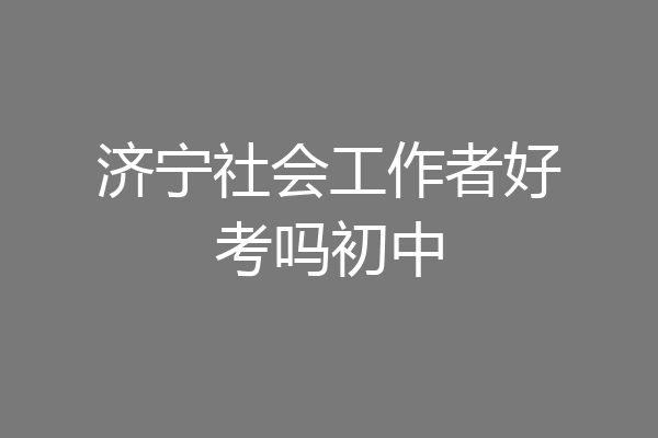 济宁社会工作者好考吗初中