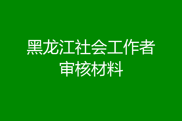 黑龙江社会工作者审核材料