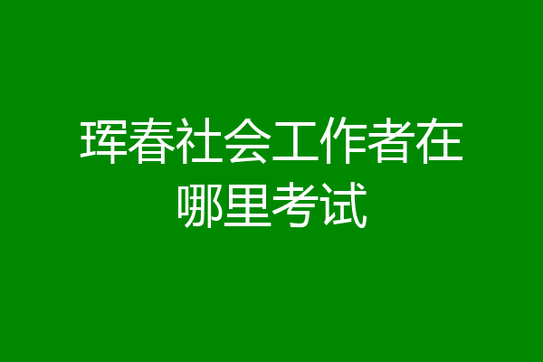 珲春社会工作者在哪里考试