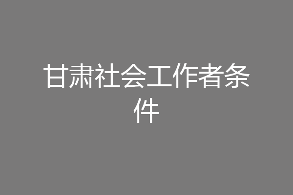 甘肃社会工作者条件