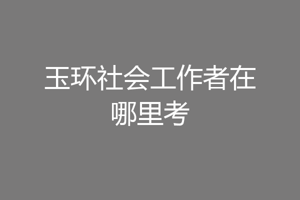 玉环社会工作者在哪里考