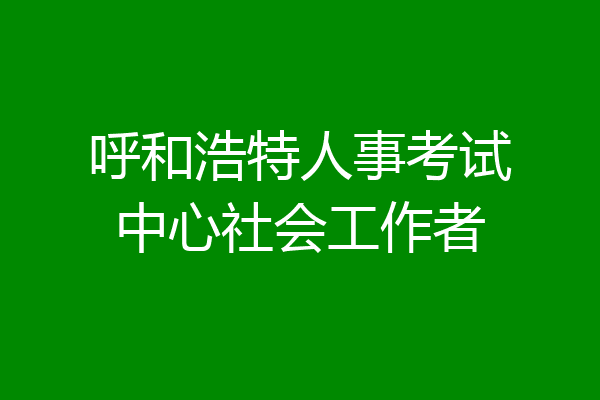 呼和浩特人事考试中心社会工作者